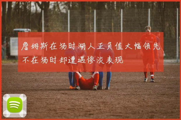 詹姆斯在场时湖人正负值大幅领先不在场时却遭遇惨淡表现