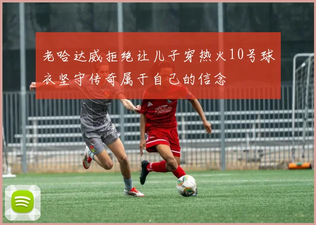 老哈达威拒绝让儿子穿热火10号球衣坚守传奇属于自己的信念