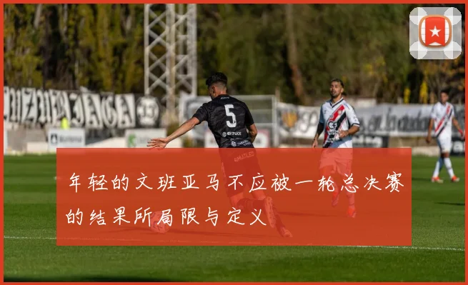 年轻的文班亚马不应被一轮总决赛的结果所局限与定义