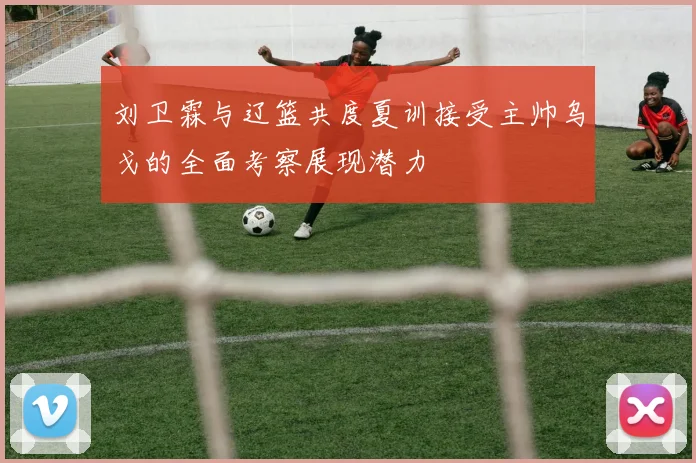 刘卫霖与辽篮共度夏训接受主帅乌戈的全面考察展现潜力