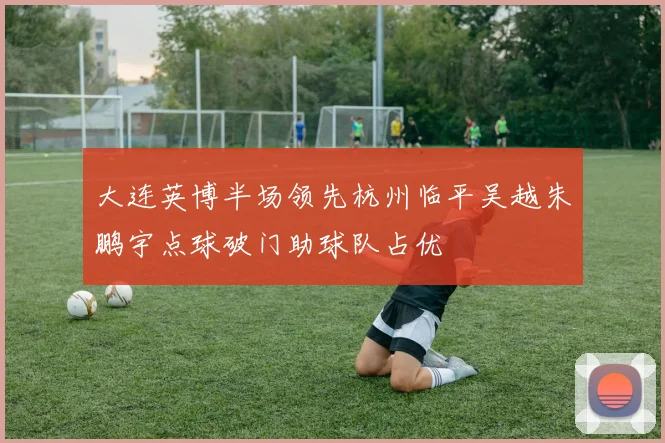 大连英博半场领先杭州临平吴越朱鹏宇点球破门助球队占优