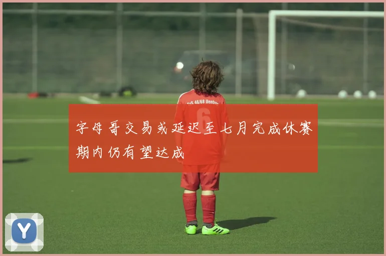 字母哥交易或延迟至七月完成休赛期内仍有望达成