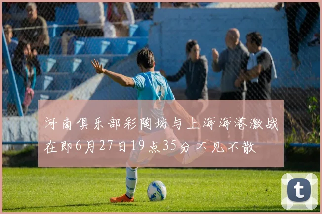 河南俱乐部彩陶坊与上海海港激战在即6月27日19点35分不见不散