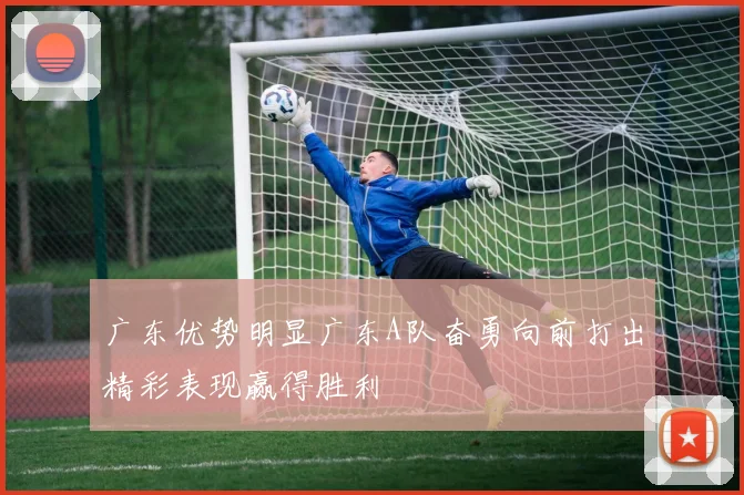 广东优势明显广东A队奋勇向前打出精彩表现赢得胜利