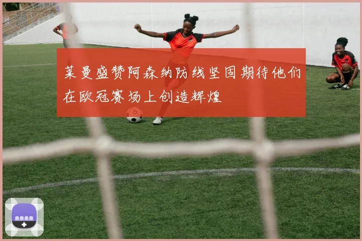 莱曼盛赞阿森纳防线坚固期待他们在欧冠赛场上创造辉煌