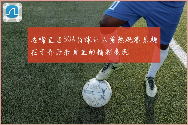 名嘴直言SGA打球让人煎熬观赛乐趣在于乔丹和库里的精彩表现