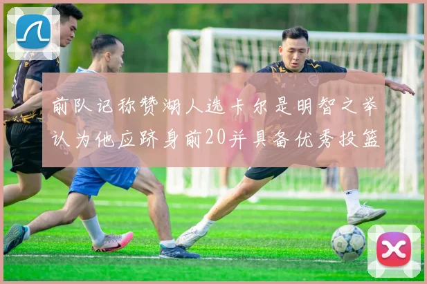前队记称赞湖人选卡尔是明智之举认为他应跻身前20并具备优秀投篮和防守能力