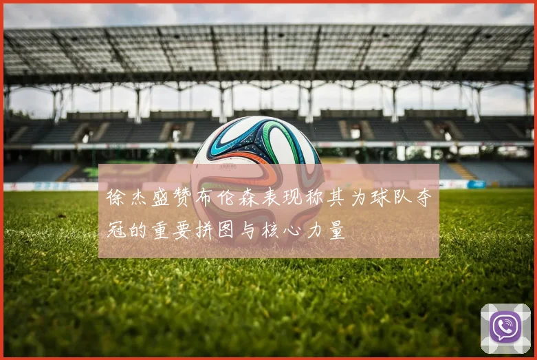 徐杰盛赞布伦森表现称其为球队夺冠的重要拼图与核心力量