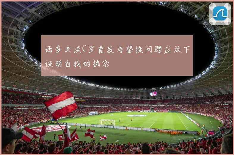 西多夫谈C罗首发与替换问题应放下证明自我的执念