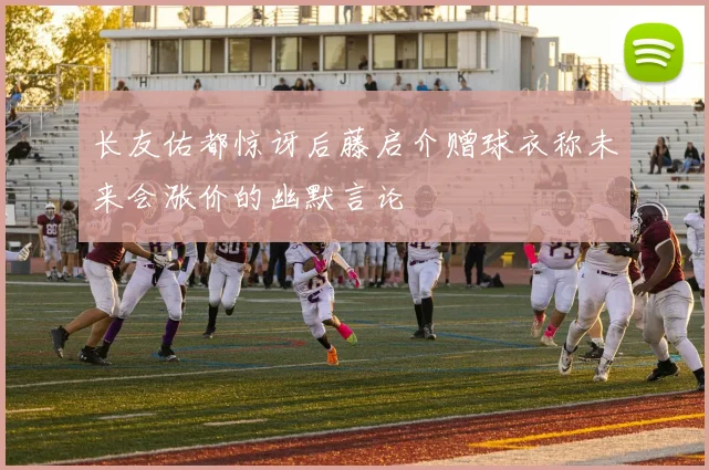 长友佑都惊讶后藤启介赠球衣称未来会涨价的幽默言论