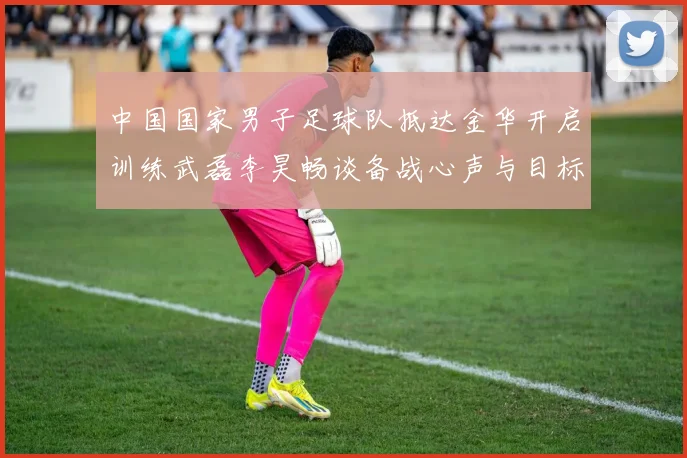 中国国家男子足球队抵达金华开启训练武磊李昊畅谈备战心声与目标