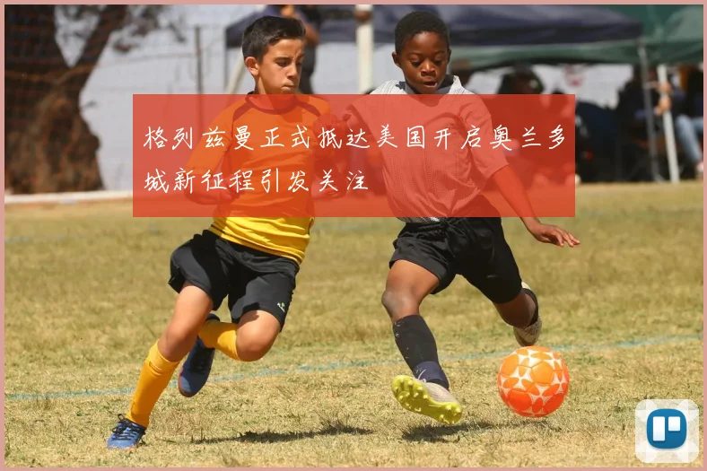 格列兹曼正式抵达美国开启奥兰多城新征程引发关注