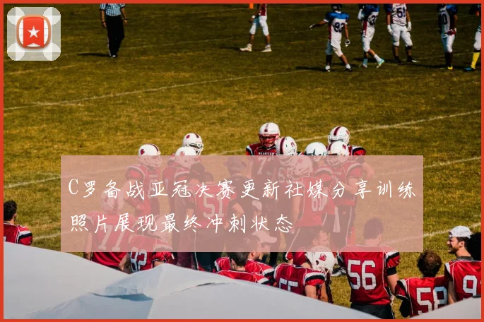 C罗备战亚冠决赛更新社媒分享训练照片展现最终冲刺状态