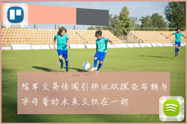 绿军交易传闻引热议双探花布朗与字母哥的未来交织在一起